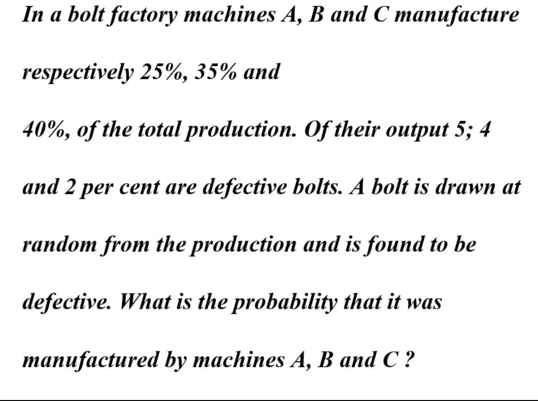 In a bolt factory machines A, B and C manufacture
respectively 25%, 35% and
40%, of the total production. Of their output 5; 4
and 2 per cent are defective bolts. A bolt is drawn at
random from the production and is found to be
defective. What is the probability that it was
manufactured by machines A, B and C ?

