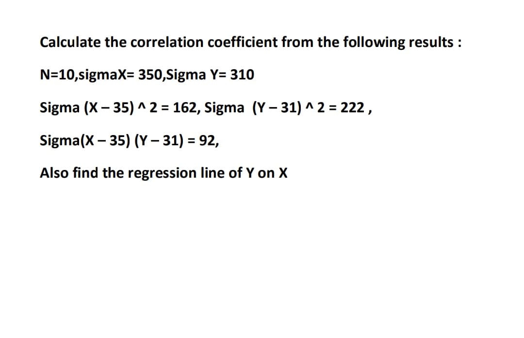 Calculate the correlation coefficient from the following results :
N=10,sigmax= 350,Sigma Y= 310
Sigma (X – 35) ^ 2 = 162, Sigma (Y – 31) ^ 2 = 222,
Sigma(X – 35) (Y – 31) = 92,
Also find the regression line of Y on X
