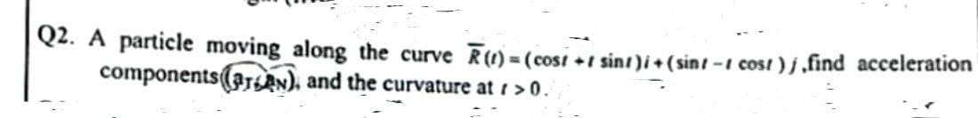 Q2. A particle moving along the curve R(1)=(cost +1 sint)i + (sint -t cost)j,find acceleration
components (arn), and the curvature at r >0.