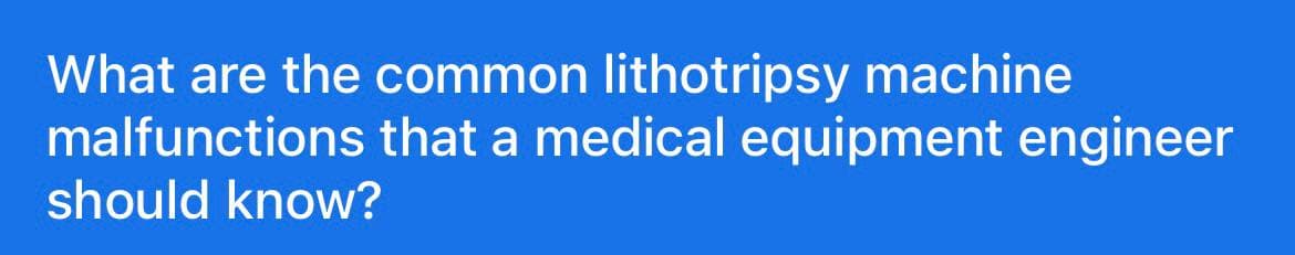 What are the common lithotripsy machine
malfunctions that a medical equipment engineer
should know?