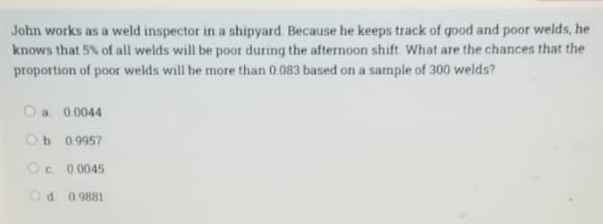 John works as a weld inspector in a shipyard. Because he keeps track of good and poor welds, he
knows that 5% of all welds will be poor during the afternoon shift. What are the chances that the
proportion of poor welds will be more than 0.083 based on a sample of 300 welds?
O a 0.0044
Ob 0.9957
OC. 0.0045
Od 0.9881