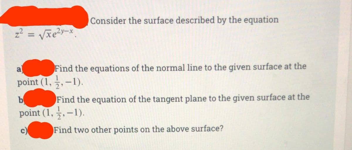 z² = √√√xe²y-x.
Consider the surface described by the equation
a
Find the equations of the normal line to the given surface at the
point (1,1,-1).
b
Find the equation of the tangent plane to the given surface at the
point (1,-1,-1).
Find two other points on the above surface?