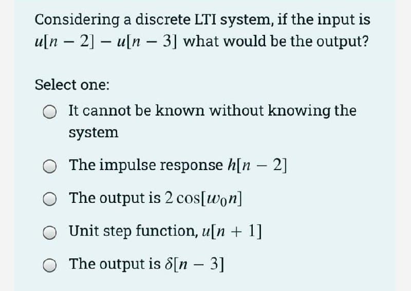 Considering a discrete LTI system, if the input is
u[n 2]u[n- 3] what would be the output?
-
Select one:
It cannot be known without knowing the
system
The impulse response h[n - 2]
The output is 2 cos[won]
Unit step function, u[n + 1]
The output is 8[n - 3]