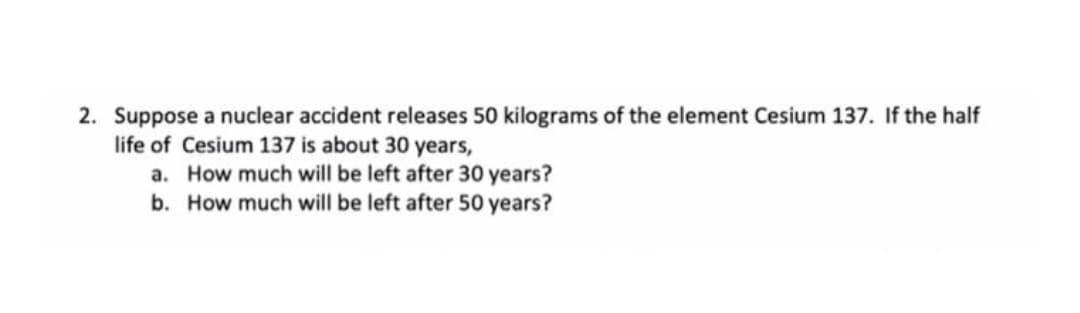2. Suppose a nuclear accident releases 50 kilograms of the element Cesium 137. If the half
life of Cesium 137 is about 30 years,
a. How much will be left after 30 years?
b. How much will be left after 50 years?
