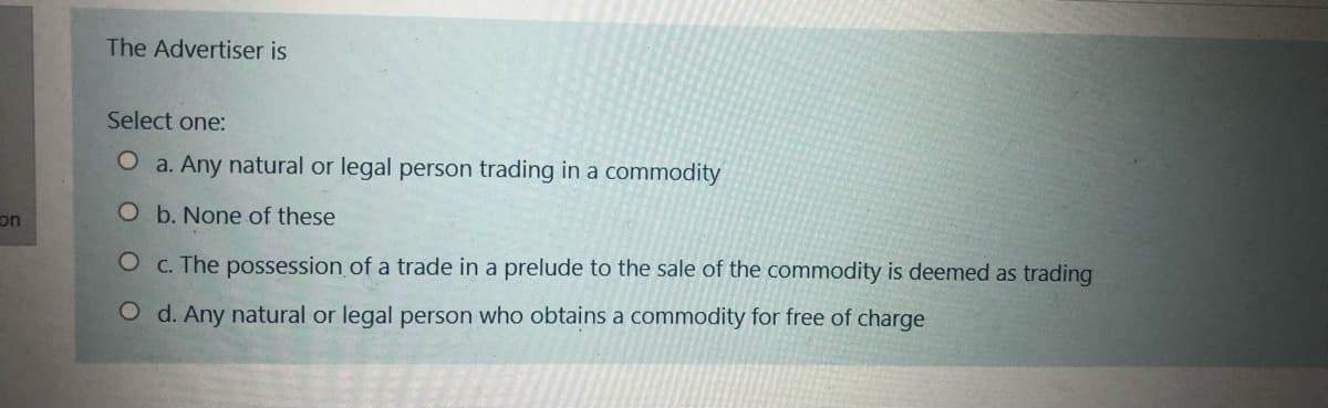 The Advertiser is
Select one:
O a. Any natural or legal person trading in a commodity
on
O b. None of these
O c. The possession.of a trade in a prelude to the sale of the commodity is deemed as trading
O d. Any natural or legal person who obtains a commodity for free of charge
