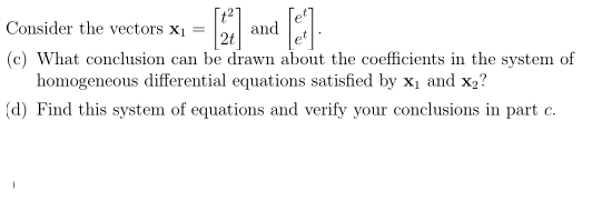 [t2]
and
2t
Consider the vectors x1
(c) What conclusion can be drawn about the coefficients in the system of
homogeneous differential equations satisfied by x1 and x2?
(d) Find this system of equations and verify your conclusions in part c.
