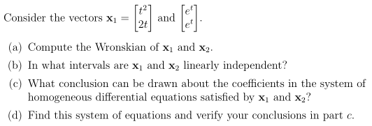 Consider the vectors x1
[t2]
and
2t
(a) Compute the Wronskian of x1 and x2.
(b) In what intervals are x1 and x2 linearly independent?
(c) What conclusion can be drawn about the coefficients in the system of
homogeneous differential equations satisfied by x1 and x2?
(d) Find this system of equations and verify your conclusions in part c.
