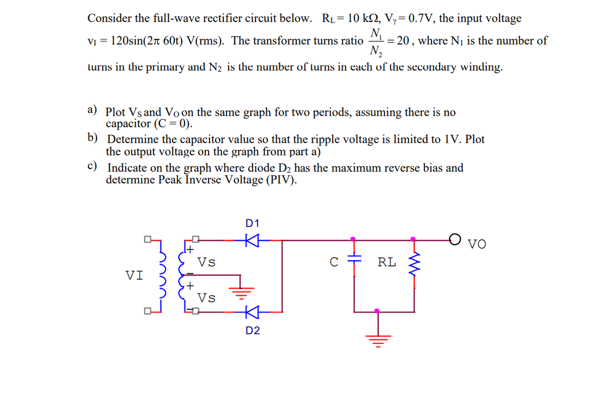 Consider the full-wave rectifier circuit below. RL = 10 kQ, Vy= 0.7V, the input voltage
N₁
V₁ = 120sin(2 60t) V(rms). The transformer turns ratio = 20, where N₁ is the number of
N₂
turns in the primary and N₂ is the number of turns in each of the secondary winding.
a) Plot Vs and Vo on the same graph for two periods, assuming there is no
capacitor (C = 0).
b) Determine the capacitor value so that the ripple voltage is limited to 1V. Plot
the output voltage on the graph from part a)
c)
Indicate on the graph where diode D₂ has the maximum reverse bias and
determine Peak Inverse Voltage (PIV).
VI
Vs
Vs
D1
KH
KH
D2
с
RL
VO