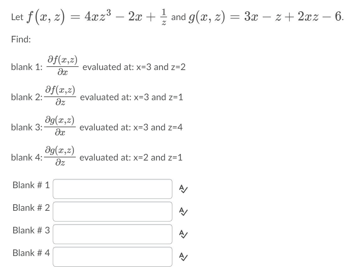 Let f (x, z) = 4xz3 – 2x + and g(x, z) = 3x – z+ 2xz – 6.
Find:
af(x,z)
blank 1:
evaluated at: x=3 and z=2
af(x,z)
blank 2:
evaluated at: x=3 and z=1
dz
ag(x,z)
blank 3:
evaluated at: x=3 and z=4
ag(x,2)
blank 4:
evaluated at: x=2 and z=1
dz
Blank # 1
Blank # 2
Blank # 3
Blank # 4
