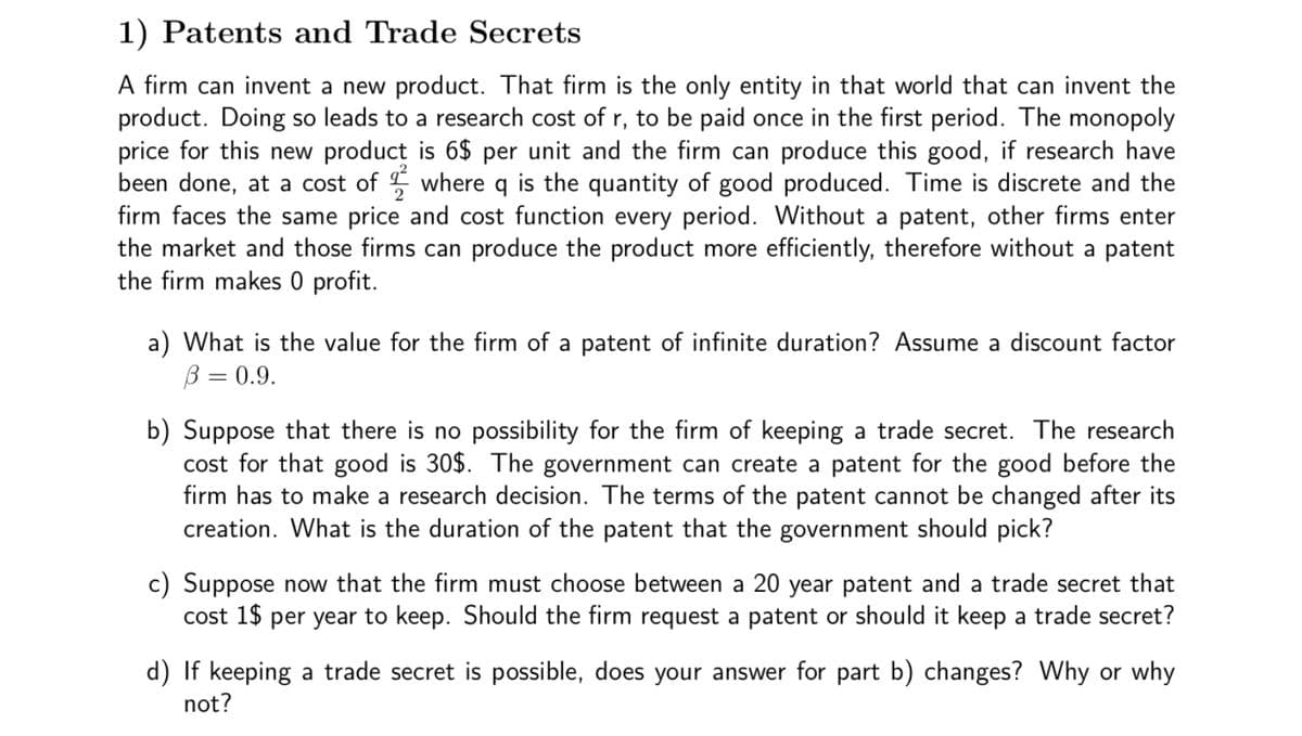 1) Patents and Trade Secrets
A firm can invent a new product. That firm is the only entity in that world that can invent the
product. Doing so leads to a research cost of r, to be paid once in the first period. The monopoly
price for this new product is 6$ per unit and the firm can produce this good, if research have
been done, at a cost of where q is the quantity of good produced. Time is discrete and the
firm faces the same price and cost function every period. Without a patent, other firms enter
the market and those firms can produce the product more efficiently, therefore without a patent
the firm makes 0 profit.
a) What is the value for the firm of a patent of infinite duration? Assume a discount factor
B = 0.9.
b) Suppose that there is no possibility for the firm of keeping a trade secret. The research
cost for that good is 30$. The government can create a patent for the good before the
firm has to make a research decision. The terms of the patent cannot be changed after its
creation. What is the duration of the patent that the government should pick?
c) Suppose now that the firm must choose between a 20 year patent and a trade secret that
cost 1$ per year to keep. Should the firm request a patent or should it keep a trade secret?
d) If keeping a trade secret is possible, does your answer for part b) changes? Why or why
not?
