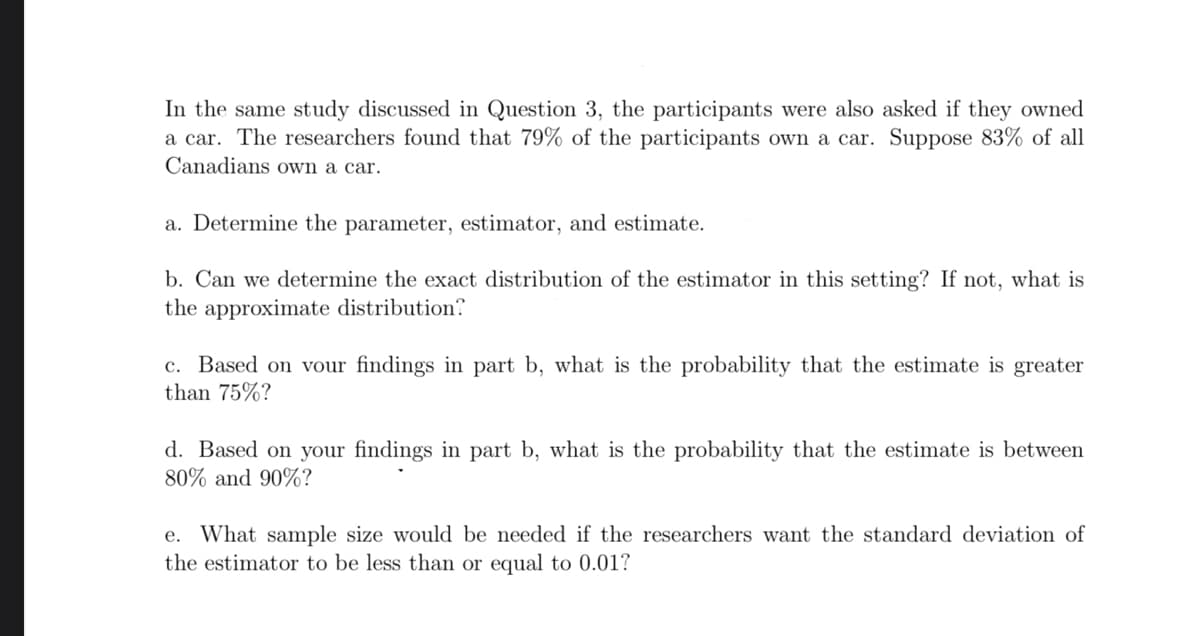 In the same study discussed in Question 3, the participants were also asked if they owned
a car. The researchers found that 79% of the participants own a car. Suppose 83% of all
Canadians own a car.
a. Determine the parameter, estimator, and estimate.
b. Can we determine the exact distribution of the estimator in this setting? If not, what is
the approximate distribution?
c. Based on vour findings in part b, what is the probability that the estimate is greater
than 75%?
d. Based on your findings in part b, what is the probability that the estimate is between
80% and 90%?
e. What sample size would be needed if the researchers want the standard deviation of
the estimator to be less than or equal to 0.01?

