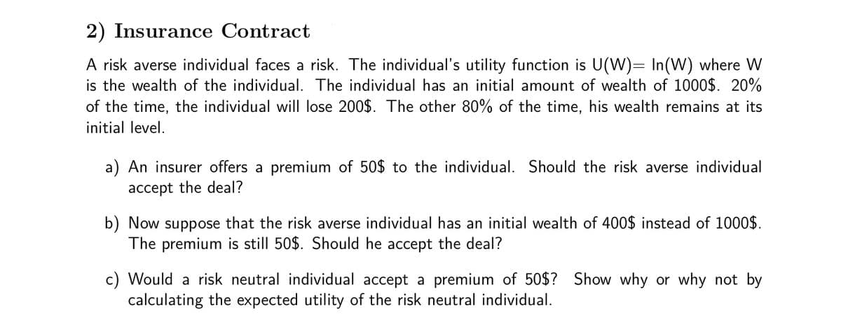 2) Insurance Contract
A risk averse individual faces a risk. The individual's utility function is U(W)= In(W) where W
is the wealth of the individual. The individual has an initial amount of wealth of 1000$. 20%
of the time, the individual will lose 200$. The other 80% of the time, his wealth remains at its
initial level.
a) An insurer offers a premium of 50$ to the individual. Should the risk averse individual
accept the deal?
b) Now suppose that the risk averse individual has an initial wealth of 400$ instead of 1000$.
The premium is still 50$. Should he accept the deal?
c) Would a risk neutral individual accept a premium of 50$? Show why or why not by
calculating the expected utility of the risk neutral individual.
