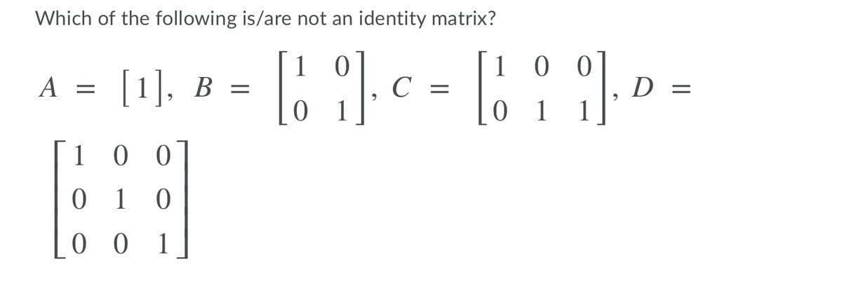 Which of the following is/are not an identity matrix?
1 0 0
[1], B
D =
C =
0 1
1 0
0 1
0 0 1.
