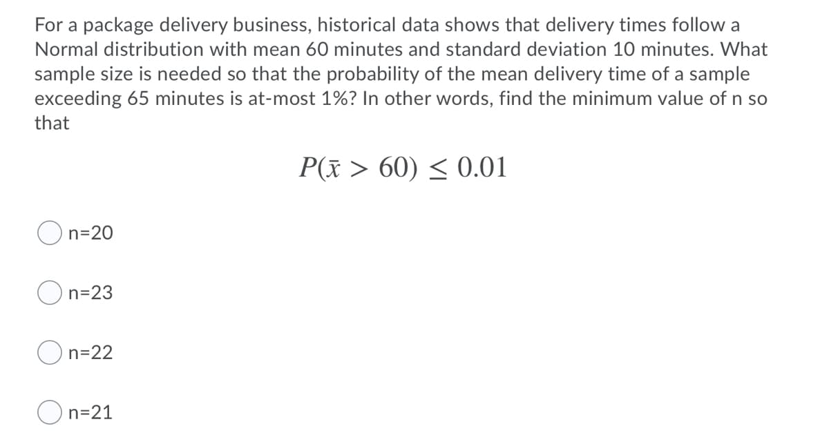 For a package delivery business, historical data shows that delivery times follow a
Normal distribution with mean 60 minutes and standard deviation 10 minutes. What
sample size is needed so that the probability of the mean delivery time of a sample
exceeding 65 minutes is at-most 1%? In other words, find the minimum value of n so
that
P(x > 60) < 0.01
n=20
n=23
n=22
n=21
