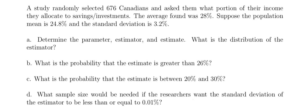 A study randomly selected 676 Canadians and asked them what portion of their income
they allocate to savings/investments. The average found was 28%. Suppose the population
mean is 24.8% and the standard deviation is 3.2%.
Determine the parameter, estimator, and estimate. What is the distribution of the
estimator?
а.
b. What is the probability that the estimate is greater than 26%?
c. What is the probability that the estimate is between 20% and 30%?
d. What sample size would be needed if the researchers want the standard deviation of
the estimator to be less than or equal to 0.01%?
