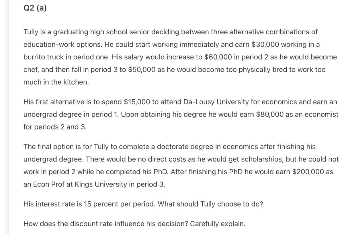 Q2 (a)
Tully is a graduating high school senior deciding between three alternative combinations of
education-work options. He could start working immediately and earn $30,000 working in a
burrito truck in period one. His salary would increase to $60,000 in period 2 as he would become
chef, and then fall in period 3 to $50,000 as he would become too physically tired to work too
much in the kitchen.
His first alternative is to spend $15,000 to attend Da-Lousy University for economics and earn an
undergrad degree in period 1. Upon obtaining his degree he would earn $80,000 as an economist
for periods 2 and 3.
The final option is for Tully to complete a doctorate degree in economics after finishing his
undergrad degree. There would be no direct costs as he would get scholarships, but he could not
work in period 2 while he completed his PhD. After finishing his PhD he would earn $200,000 as
an Econ Prof at Kings University in period 3.
His interest rate is 15 percent per period. What should Tully choose to do?
How does the discount rate influence his decision? Carefully explain.
