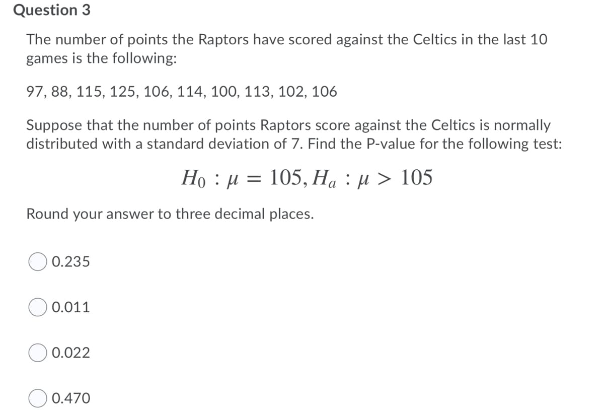 Question 3
The number of points the Raptors have scored against the Celtics in the last 10
games is the following:
97, 88, 115, 125, 106, 114, 100, 113, 102, 106
Suppose that the number of points Raptors score against the Celtics is normally
distributed with a standard deviation of 7. Find the P-value for the following test:
Ho : µ = 105, Ha : µ > 105
Round your answer to three decimal places.
O 0.235
0.011
0.022
0.470
