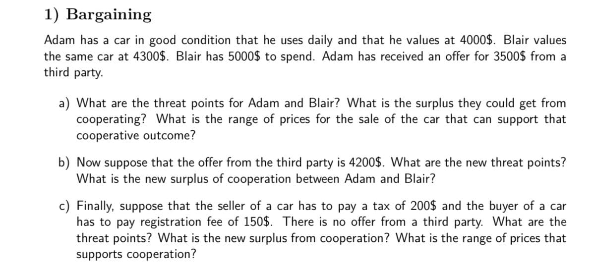 1) Bargaining
Adam has a car in good condition that he uses daily and that he values at 4000$. Blair values
the same car at 4300$. Blair has 5000$ to spend. Adam has received an offer for 3500$ from a
third party.
a) What are the threat points for Adam and Blair? What is the surplus they could get from
cooperating? What is the range of prices for the sale of the car that can support that
cooperative outcome?
b) Now suppose that the offer from the third party is 4200$. What are the new threat points?
What is the new surplus of cooperation between Adam and Blair?
c) Finally, suppose that the seller of a car has to pay a tax of 200$ and the buyer of a car
has to pay registration fee of 150$. There is no offer from a third party. What are the
threat points? What is the new surplus from cooperation? What is the range of prices that
supports cooperation?
