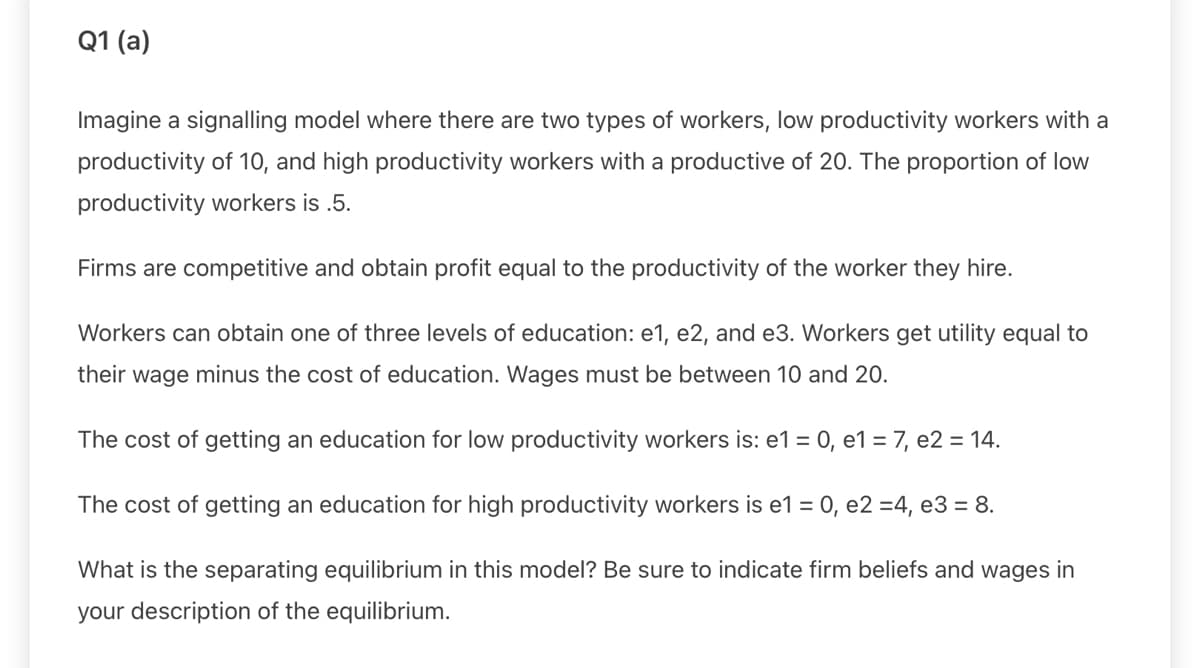 Q1 (a)
Imagine a signalling model where there are two types of workers, low productivity workers with a
productivity of 10, and high productivity workers with a productive of 20. The proportion of low
productivity workers is .5.
Firms are competitive and obtain profit equal to the productivity of the worker they hire.
Workers can obtain one of three levels of education: e1, e2, and e3. Workers get utility equal to
their wage minus the cost of education. Wages must be between 10 and 20.
The cost of getting an education for low productivity workers is: e1 = 0, e1 = 7, e2 = 14.
The cost of getting an education for high productivity workers is e1 = 0, e2 =4, e3 = 8.
What is the separating equilibrium in this model? Be sure to indicate firm beliefs and wages in
your description of the equilibrium.
