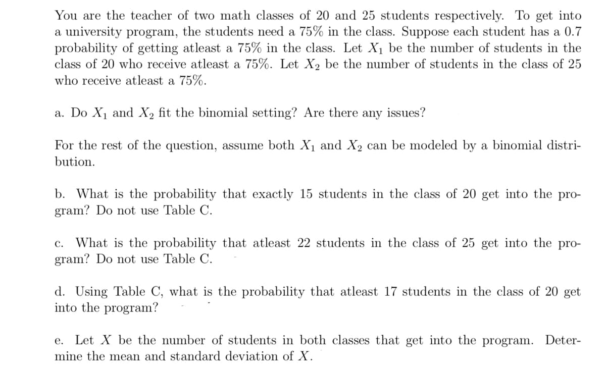 You are the teacher of two math classes of 20 and 25 students respectively. To get into
a university program, the students need a 75% in the class. Suppose each student has a 0.7
probability of getting atleast a 75% in the class. Let X1 be the number of students in the
class of 20 who receive atleast a 75%. Let X2 be the number of students in the class of 25
who receive atleast a 75%.
a. Do X1 and X2 fit the binomial setting? Are there
any
issues?
For the rest of the question, assume both X1 and X2 can be modeled by a binomial distri-
bution.
b. What is the probability that exactly 15 students in the class of 20 get into the pro-
gram? Do not use Table C.
c. What is the probability that atleast 22 students in the class of 25 get into the pro-
gram? Do not use Table C.
d. Using Table C, what is the probability that atleast 17 students in the class of 20 get
into the program?
е.
Let X be the number of students in both classes that get into the program. Deter-
mine the mean and standard deviation of X.
