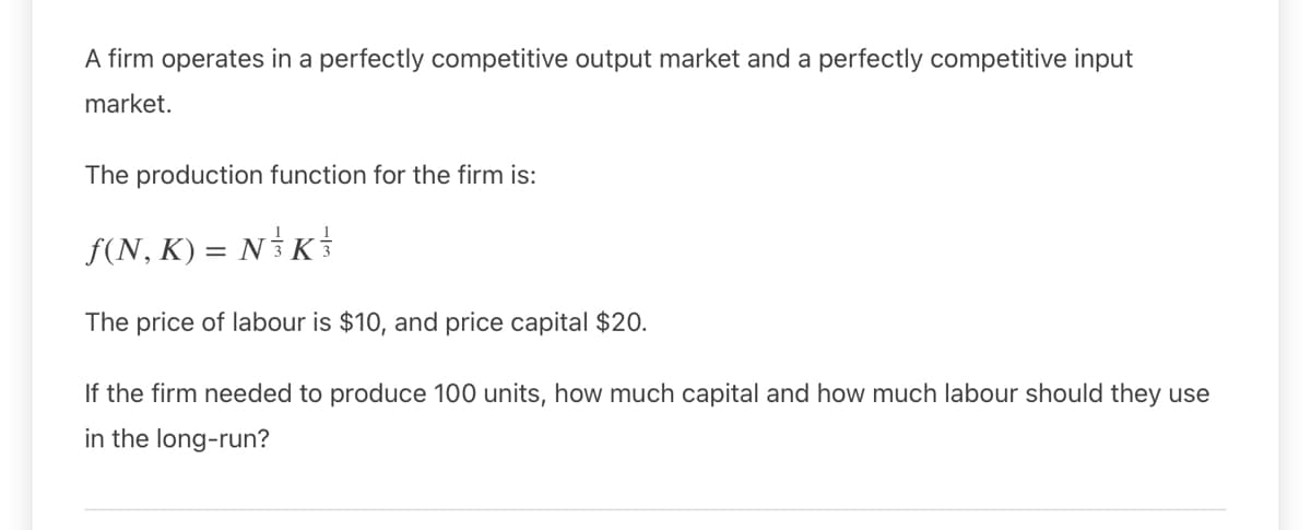 A firm operates in a perfectly competitive output market and a perfectly competitive input
market.
The production function for the firm is:
f(N, K) = N K
The price of labour is $10, and price capital $20.
If the firm needed to produce 100 units, how much capital and how much labour should they use
in the long-run?
