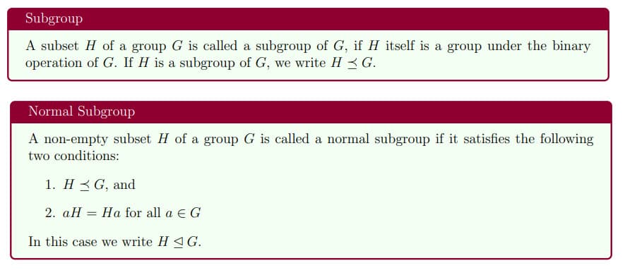 Subgroup
A subset H of a group G is called a subgroup of G, if H itself is a group under the binary
operation of G. If H is a subgroup of G, we write H 3G.
Normal Subgroup
A non-empty subset H of a group G is called a normal subgroup if it satisfies the following
two conditions:
1. H 3 G, and
2. aH = Ha for all a e G
In this case we write H 4G.
