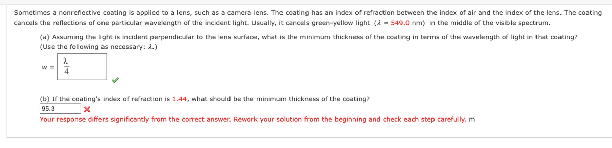 Sometimes a nonreflective coating is applied to a lens, such as a camera lens. The coating has an index of refraction between the index of air and the index of the lens. The coating
cancels the reflections of one particular wavelength of the incident light. Usually, it cancels green-yellow light (= 549.0 nm) in the middle of the visible spectrum.
(a) Assuming the light is incident perpendicular to the lens surface, what is the minimum thickness of the coating in terms of the wavelength of light in that coating?
(Use the following as necessary: A.)
(b) If the coating's index of refraction is 1.44, what should be the minimum thickness of the coating?
95.3
X
Your response differs significantly from the correct answer. Rework your solution from the beginning and check each step carefully. m