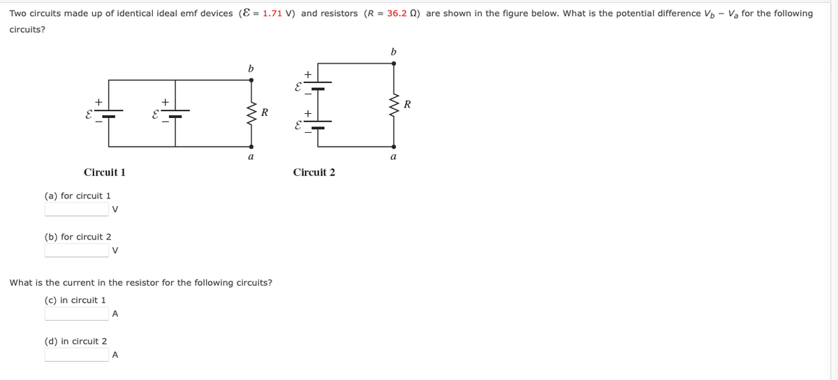 Two circuits made up of identical ideal emf devices (E = 1.71 V) and resistors (R = 36.2 N) are shown in the figure below. What is the potential difference Vh - Va for the following
circuits?
b
b
R
a
Circuit 1
Circuit 2
(a) for circuit 1
V
(b) for circuit 2
V
What is the current in the resistor for the following circuits?
(c) in circuit 1
A
(d) in circuit 2
A
