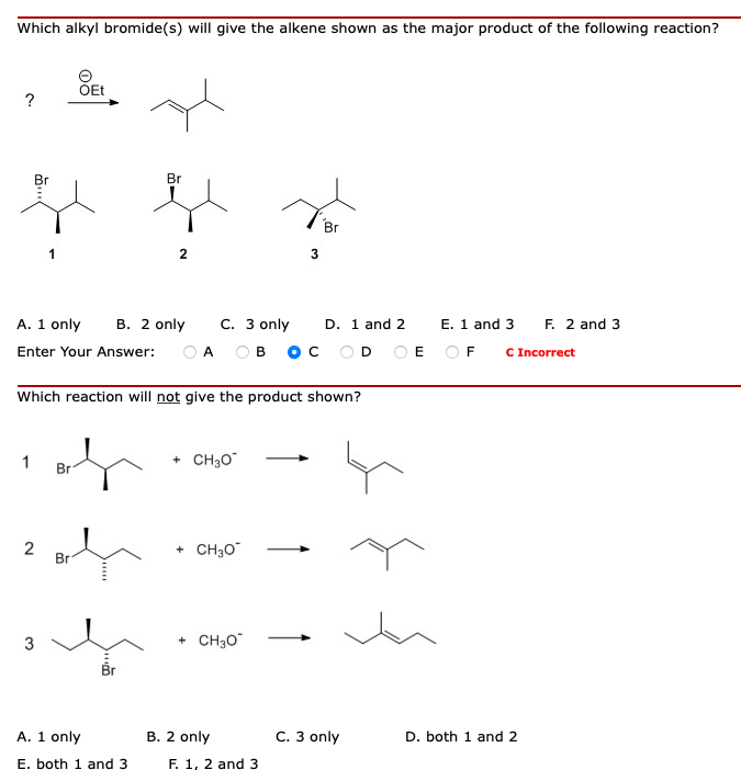 Which alkyl bromide(s) will give the alkene shown as the major product of the following reaction?
ÕEt
?
Br
Br
3
F. 2 and 3
C Incorrect
В. 2 only
C. 3 only
O A
ов ос оD OE OF
A. 1 only
D. 1 and 2
E. 1 and 3
Enter Your Answer:
Which reaction will not give the product shown?
1
Br
+ CH3O
+ CH30
Br
+ CH30
A. 1 only
B. 2 only
C. 3 only
D. both 1 and 2
E. both 1 and 3
F. 1, 2 and
2.
3.
