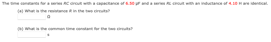 The time constants for a series RC circuit with a capacitance of 6.50 µF and a series RL circuit with an inductance of 4.10 H are identical.
(a) What is the resistance R in the two circuits?
(b) What is the common time constant for the two circuits?
