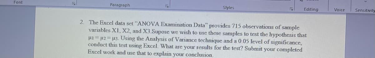 Font
Paragraph
Styles
Editing
Voice
Sensitivity
2. The Excel data set "ANOVA Examination Data" provides 715 observations of sample
variables X1, X2, and X3.Supose we wish to use these samples to test the hypothesis that
µi=µ2=µ3. Using the Analysis of Variance technique and a 0.05 level of significance,
conduct this test using Excel. What are your results for the test? Submit your completed
Excel work and use that to explain your conclusion.
