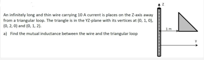 An infinitely long and thin wire carrying 10 A current is places on the Z-axis away
from a triangular loop. The triangle is in the YZ-plane with its vertices at (0, 1, 0),
(0, 2, 0) and (0, 1, 2).
1m
a) Find the mutual inductance between the wire and the triangular loop

