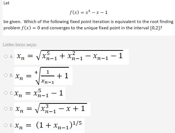 Let
f(x) = x5 – x – 1
be given. Which of the following fixed point iteration is equivalent to the root finding
problem f(x) = 0 and converges to the unique fixed point in the interval [0,2]?
Lütfen birini seçin:
O A. Xn
.2
+ Xn-1
Хп-1 — 1
'n-1
4
1
- + 1
V xn-1
O B. Xm =
– 1
.5
O C. Xn
Xn-1
= X.
п-1
.3
O D. Xn =
х_, — х + 1
"п-1
O E. Xn
(1+ xp-1)+/5
