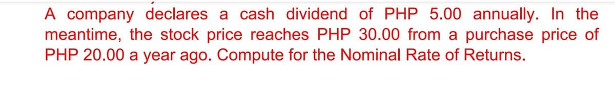 A company declares a cash dividend of PHP 5.00 annually. In the
meantime, the stock price reaches PHP 30.00 from a purchase price of
PHP 20.00 a year ago. Compute for the Nominal Rate of Returns.
