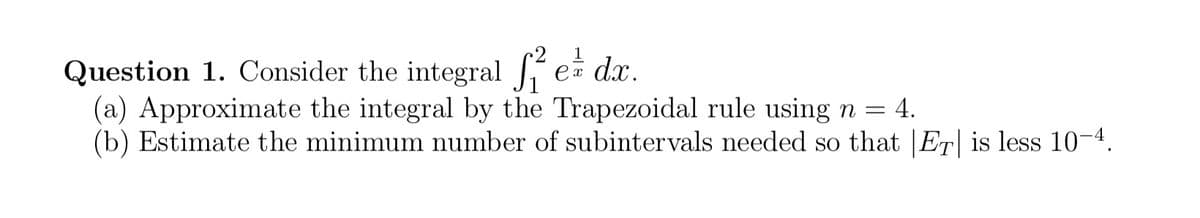 Question 1. Consider the integral ² e dr.
(a) Approximate the integral by the Trapezoidal rule using n = 4.
(b) Estimate the minimum number of subintervals needed so that |ET| is less 10-4.