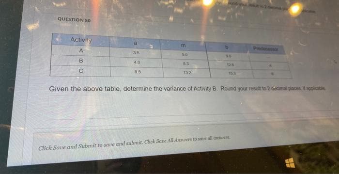 QUESTION 50
Activity
A
B
C
a
4.0
8.5
m
5:0
8.3
132
90
12.6
15.3
Given the above table, determine the variance of Activity B. Round your result to 2 decimal places, & applicable.
Click Save and Submit to save and submit. Click Save All Answers to save all answers,
WE