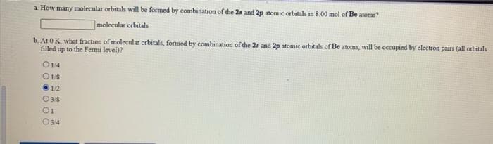 a How many molecular orbitals will be formed by combination of the 2s and 2p atomic orbitals in 8.00 mol of Be atoms?
|molecular orbitals
b. At 0K, what fraction of molecular orbitals, formed by combination of the 2s and 2p atomic orbitals of Be atoms, will be occupied by electron pairs (all orbitals
filled up to the Fermi level)?
O14
O18
1/2
O38
O34
