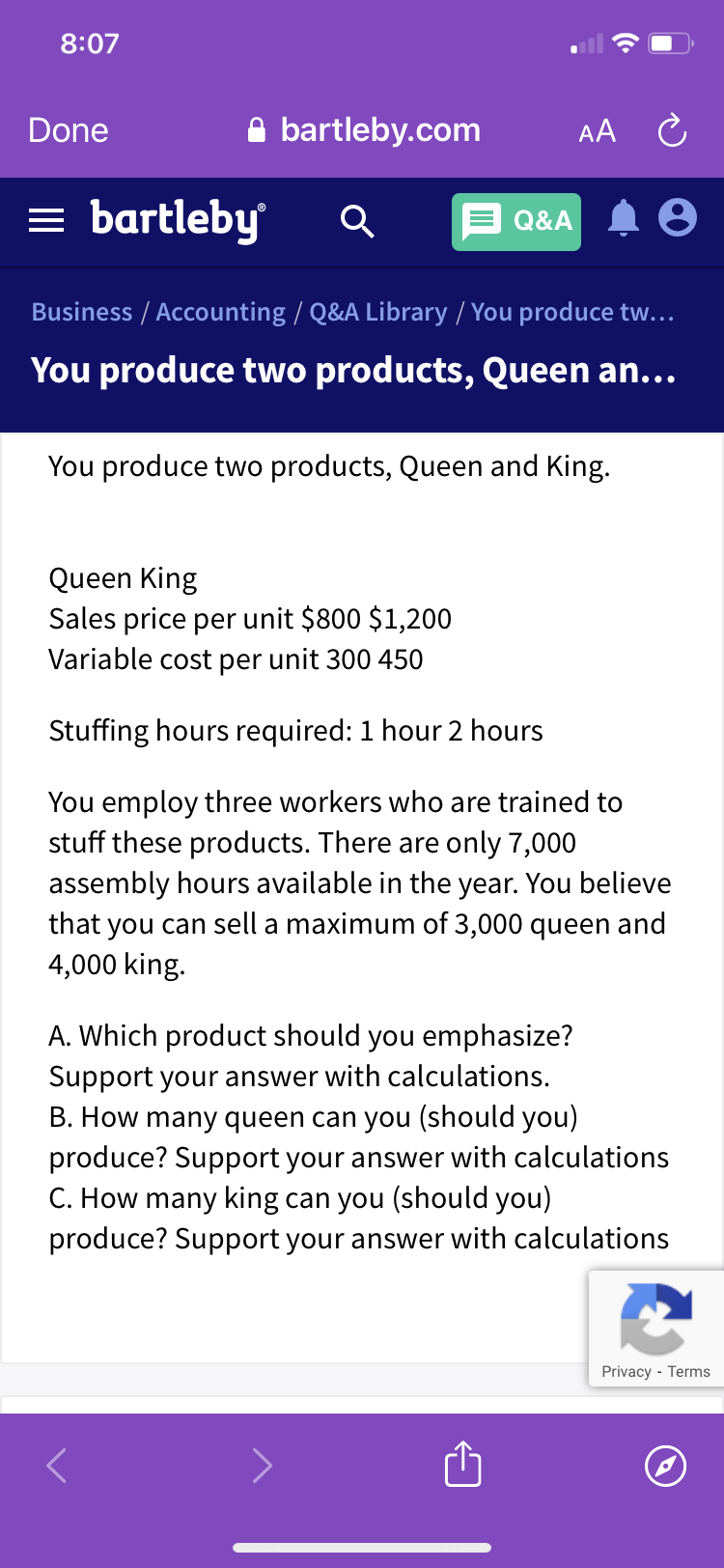 8:07
Done
A bartleby.com
AA C
= bartleby
Q&A
Business / Accounting / Q&A Library / You produce tw...
You produce two products, Queen an...
You produce two products, Queen and King.
Queen King
Sales price per unit $800 $1,200
Variable cost per unit 300 450
Stuffing hours required: 1 hour 2 hours
You employ three workers who are trained to
stuff these products. There are only 7,000
assembly hours available in the year. You believe
that you can sell a maximum of 3,000 queen and
4,000 king.
A. Which product should you emphasize?
Support your answer with calculations.
B. How many queen can you (should you)
produce? Support your answer with calculations
C. How many king can you (should you)
produce? Support your answer with calculations
Privacy - Terms
