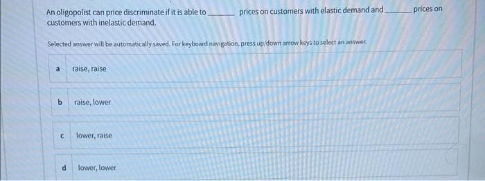 An oligopolist can price discriminate if it is able to
customers with inelastic demand.
Selected answer will be automatically saved. For keyboard navigation, press up/down arrow keys to select an answer.
a
b
C
d
raise, raise
raise, lower
lower, raise.
prices on customers with elastic demand and
lower, lower
prices on