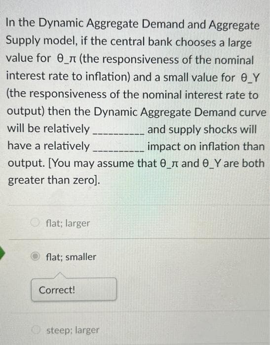 In the Dynamic Aggregate Demand and Aggregate
Supply model, if the central bank chooses a large
value for _л (the responsiveness of the nominal
interest rate to inflation) and a small value for 0_Y
(the responsiveness of the nominal interest rate to
output) then the Dynamic Aggregate Demand curve
will be relatively
and supply shocks will
impact on inflation than
have a relatively
output. [You may assume that 0_ and _Y are both
greater than zero].
flat; larger
flat; smaller
Correct!
steep; larger