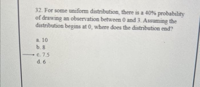 32. For some uniform distribution, there is a 40% probability
of drawing an observation between 0 and 3. Assuming the
distribution begins at 0, where does the distribution end?
a. 10
b. 8
c. 7.5
d. 6