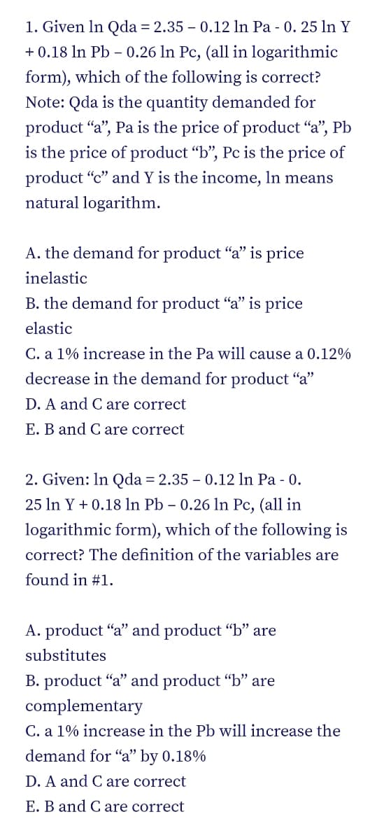 1. Given In Qda = 2.35 – 0.12 In Pa - 0. 25 ln Y
+ 0.18 In Pb – 0.26 ln Pc, (all in logarithmic
form), which of the following is correct?
Note: Qda is the quantity demanded for
product “a", Pa is the price of product "a", Pb
is the price of product "b", Pc is the price of
product “c" and Y is the income, In means
natural logarithm.
A. the demand for product "a" is price
inelastic
B. the demand for product "a" is price
elastic
C. a 1% increase in the Pa will cause a 0.12%
decrease in the demand for product "a"
D. A and Care correct
E. B and C are correct
2. Given: In Qda = 2.35 – 0.12 In Pa - 0.
25 In Y + 0.18 ln Pb – 0.26 ln Pc, (all in
logarithmic form), which of the following is
correct? The definition of the variables are
found in #1.
A. product "a" and product "b" are
substitutes
B. product "a" and product “b" are
complementary
C. a 1% increase in the Pb will increase the
demand for "a" by 0.18%
D. A and C are correct
E. B and Care correct
