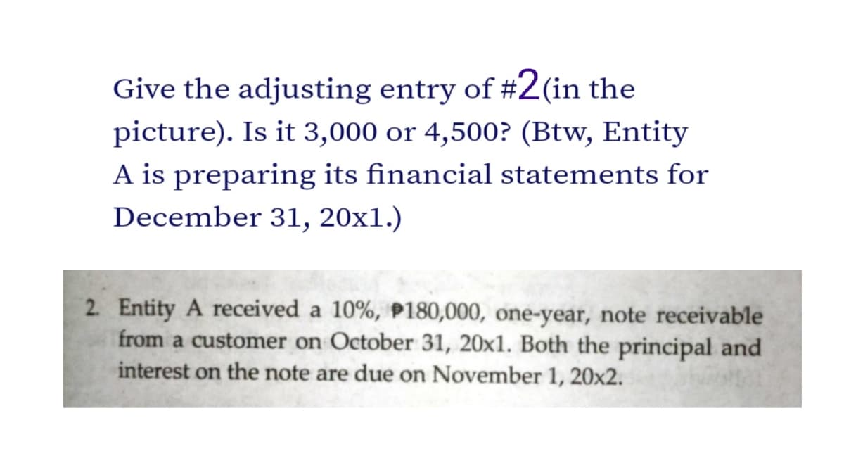 Give the adjusting entry of #2(in the
picture). Is it 3,000 or 4,500? (Btw, Entity
A is preparing its financial statements for
December 31, 20x1.)
2. Entity A received a 10%, P180,000, one-year, note receivable
from a customer on October 31, 20x1. Both the principal and
interest on the note are due on November 1, 20x2.
