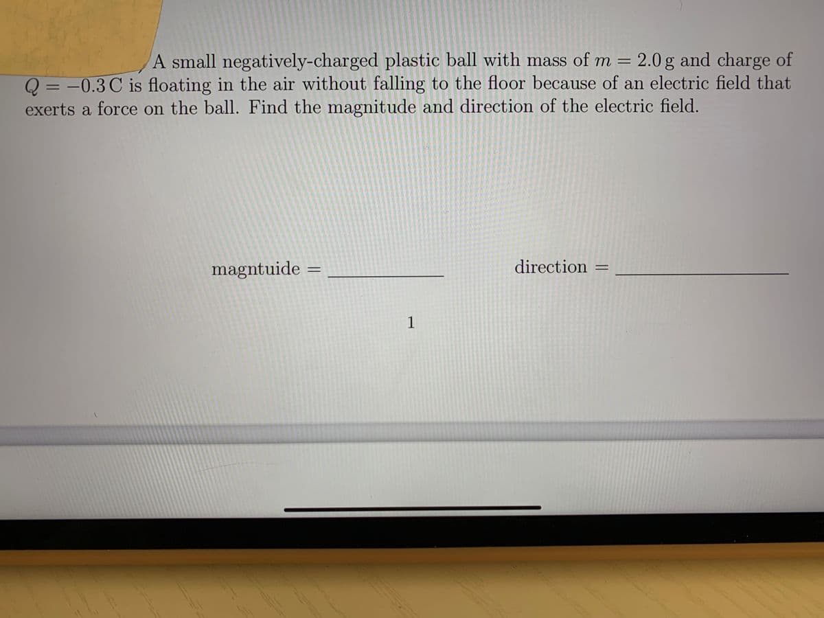 A small negatively-charged plastic ball with mass of m = 2.0 g and charge of
Q = -0.3 C is floating in the air without falling to the floor because of an electric field that
exerts a force on the ball. Find the magnitude and direction of the electric field.
%3D
magntuide =
direction =
1
