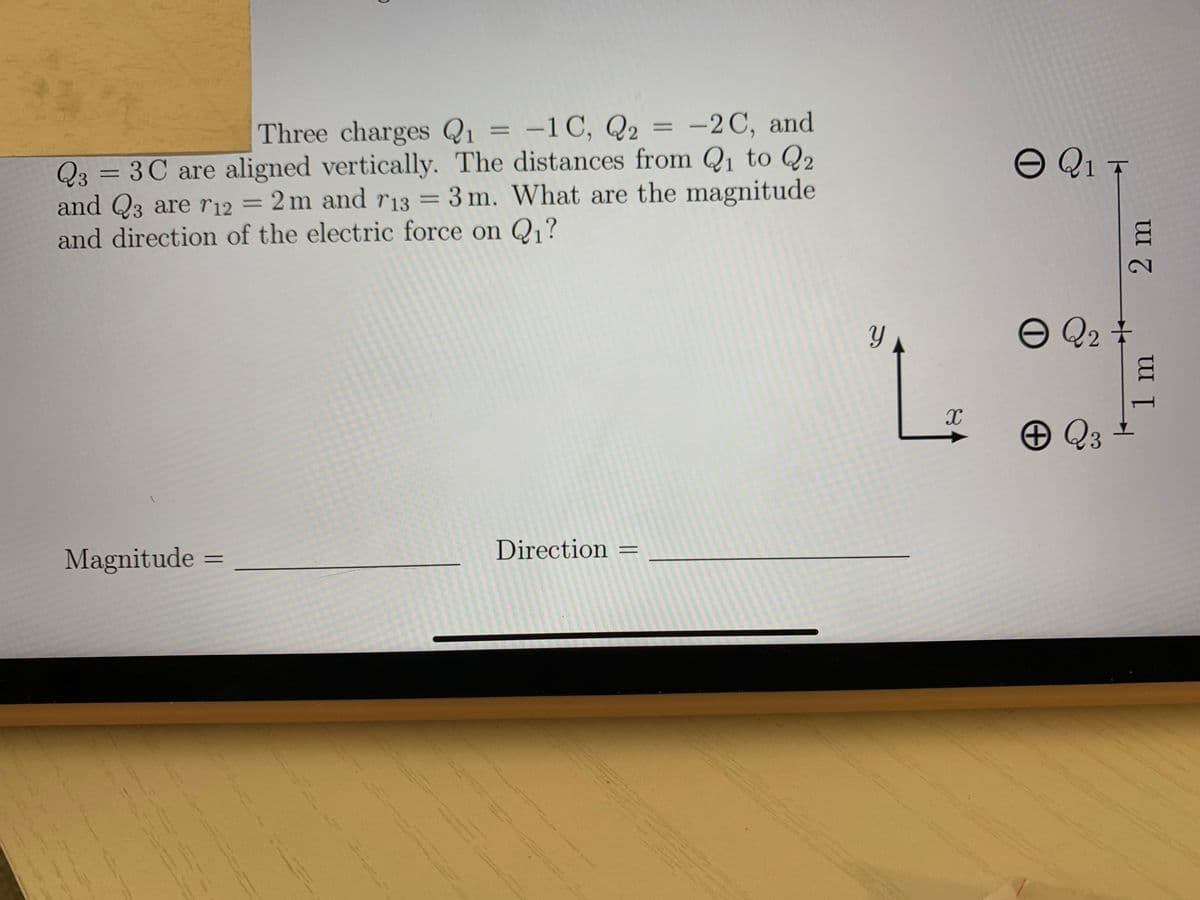 Three charges Q1 = -1C, Q2 = -2C, and
%3D
Q3 = 3C are aligned vertically. The distances from Q, to Q2
and Q3 are r12 = 2 m and r13 = 3 m. What are the magnitude
and direction of the electric force on Q1?
O Q1 T
%3D
Q2 #
Direction =
Magnitude
%3D
1m
2 m
