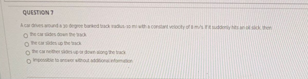QUESTION 7
A car drives around a 30 degree banked track tradius-10 mi with a constant velocity of 8 m/s If it suddenly hits an oil slick then
o the car slides down the track
the car slides up the track
the car neither slides up or down along the track
O Impossible to answer without additional information
