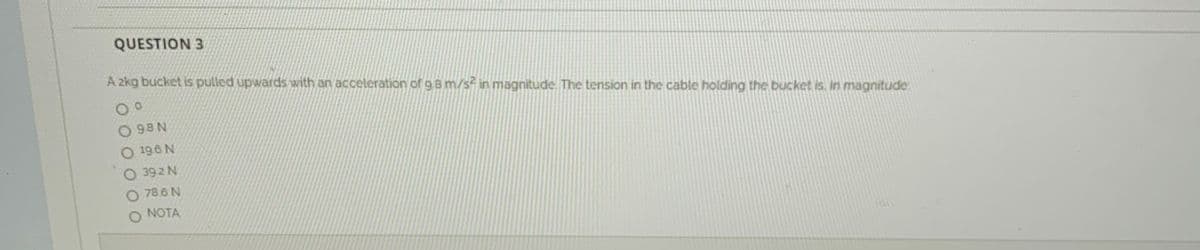 QUESTION 3
A 2kg bucket is pulled upwards with an acceleration of g 8 m/s in magnitude. The tension in the cable holding the bucket is. in magnitude
O 98 N
O 196 N
O 392 N
O 78.6 N
NOTA
