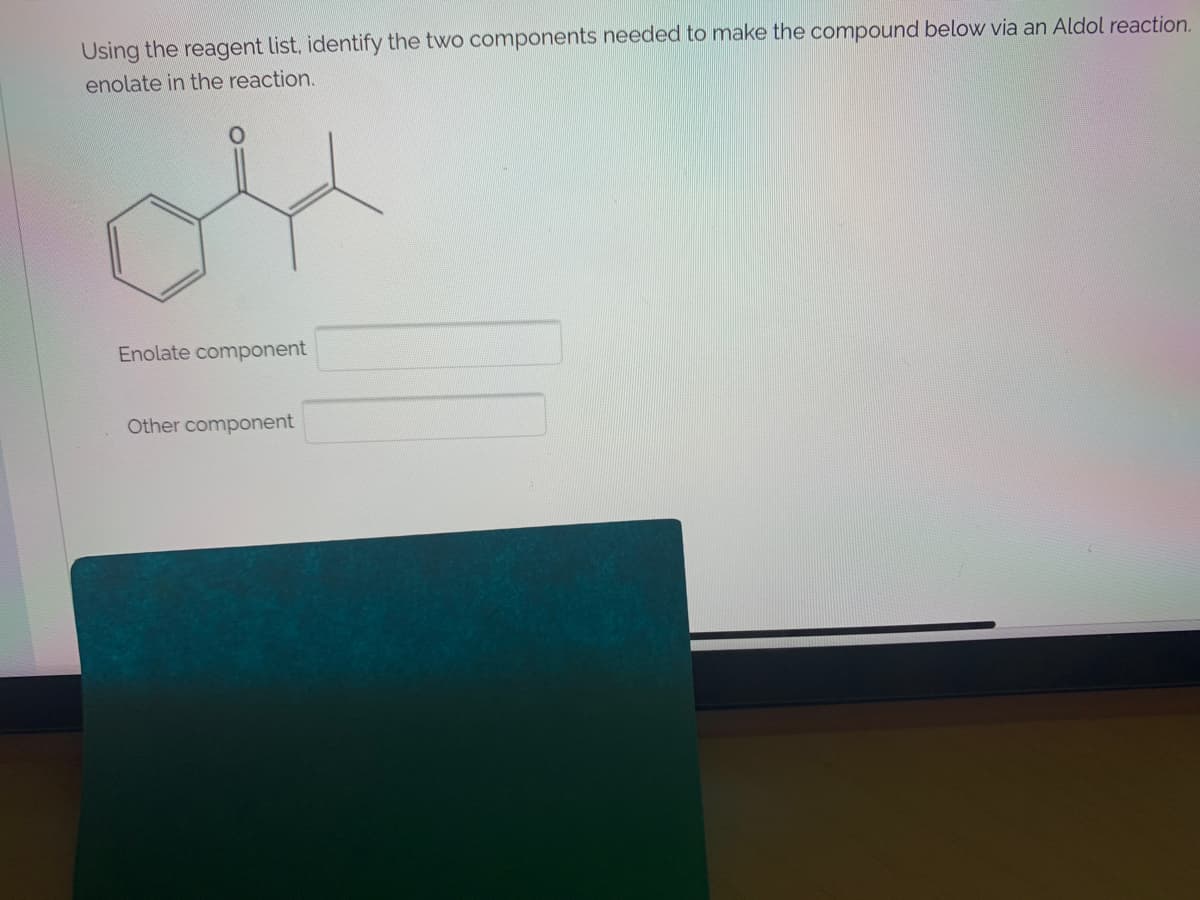 Using the reagent list, identify the two components needed to make the compound below via an Aldol reaction.
enolate in the reaction.
Enolate component
Other component
