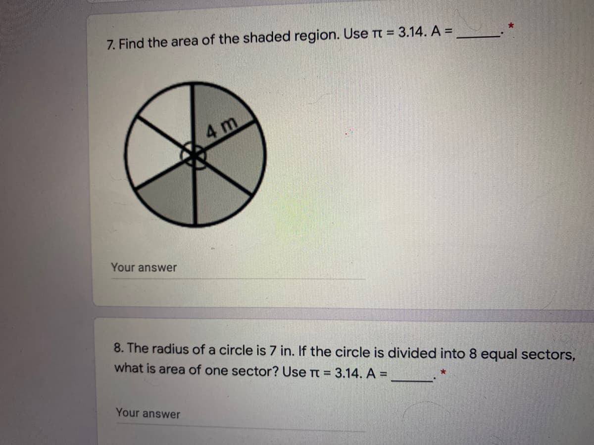 7. Find the area of the shaded region. Use TT = 3.14. A =
%3D
4 m
Your answer
8. The radius of a circle is 7 in. If the circle is divided into 8 equal sectors,
what is area of one sector? Use Tt = 3.14. A =
Your answer
