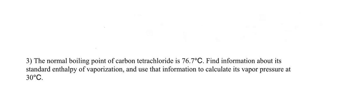 3) The normal boiling point of carbon tetrachloride is 76.7°C. Find information about its
standard enthalpy of vaporization, and use that information to calculate its vapor pressure at
30°C.
